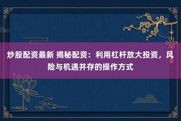 炒股配资最新 揭秘配资：利用杠杆放大投资，风险与机遇并存的操作方式