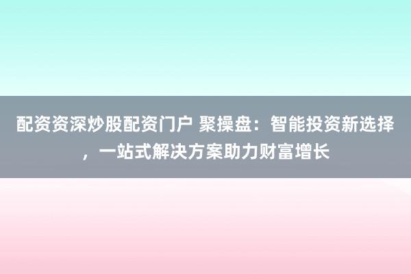 配资资深炒股配资门户 聚操盘：智能投资新选择，一站式解决方案助力财富增长