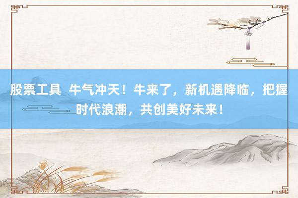 股票工具  牛气冲天！牛来了，新机遇降临，把握时代浪潮，共创美好未来！