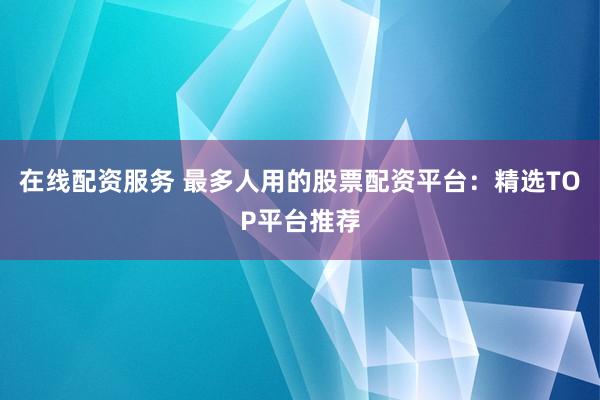 在线配资服务 最多人用的股票配资平台：精选TOP平台推荐