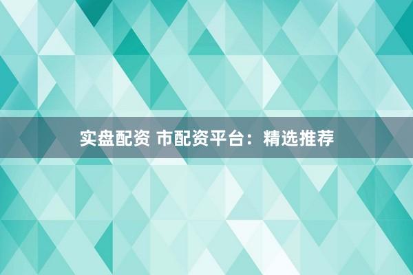 实盘配资 市配资平台：精选推荐