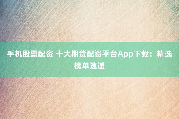 手机股票配资 十大期货配资平台App下载：精选榜单速递